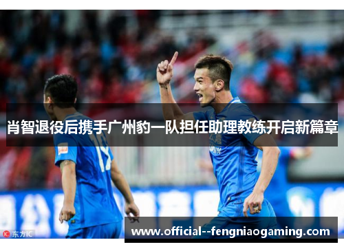 肖智退役后携手广州豹一队担任助理教练开启新篇章 肖智退役后携手广州豹一队担任助理教练开启新篇章