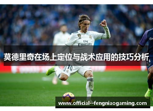 莫德里奇在场上定位与战术应用的技巧分析 莫德里奇在场上定位与战术应用的技巧分析