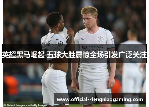 英超黑马崛起 五球大胜震惊全场引发广泛关注 英超黑马崛起 五球大胜震惊全场引发广泛关注