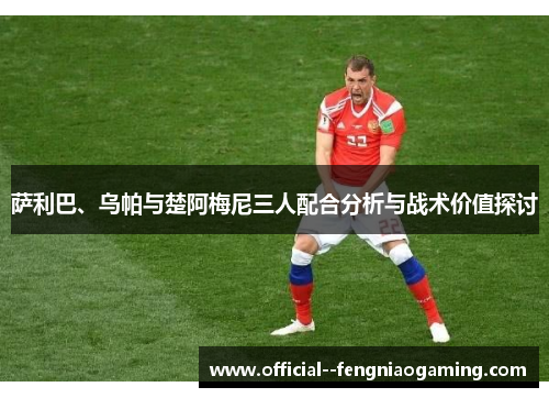 萨利巴、乌帕与楚阿梅尼三人配合分析与战术价值探讨 萨利巴、乌帕与楚阿梅尼三人配合分析与战术价值探讨