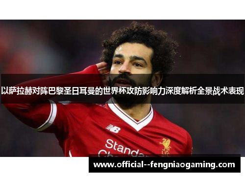 以萨拉赫对阵巴黎圣日耳曼的世界杯攻防影响力深度解析全景战术表现