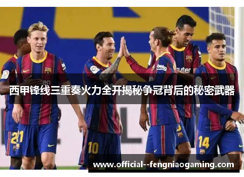 西甲锋线三重奏火力全开揭秘争冠背后的秘密武器