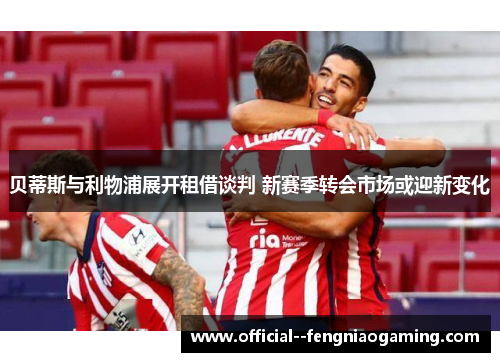 贝蒂斯与利物浦展开租借谈判 新赛季转会市场或迎新变化