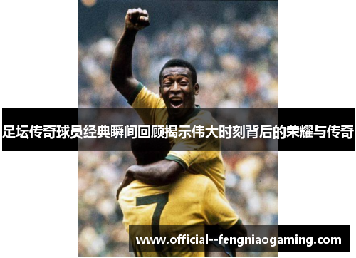 足坛传奇球员经典瞬间回顾揭示伟大时刻背后的荣耀与传奇