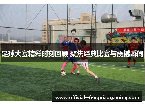 足球大赛精彩时刻回顾 聚焦经典比赛与震撼瞬间