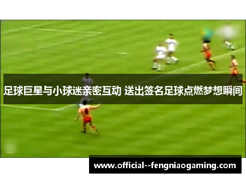 足球巨星与小球迷亲密互动 送出签名足球点燃梦想瞬间