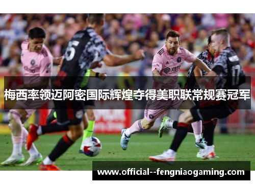 梅西率领迈阿密国际辉煌夺得美职联常规赛冠军