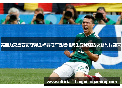 美国力克墨西哥夺得金杯赛冠军足坛格局生变球迷热议新时代到来