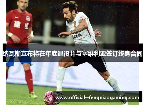 纳瓦斯宣布将在年底退役并与塞维利亚签订终身合同