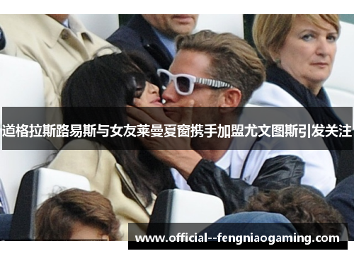 道格拉斯路易斯与女友莱曼夏窗携手加盟尤文图斯引发关注