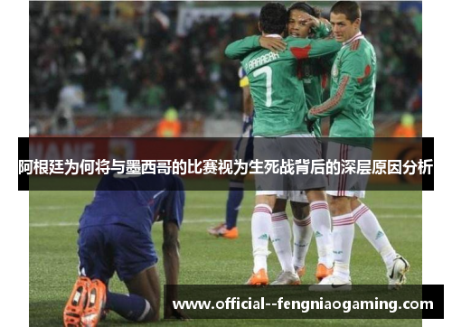 阿根廷为何将与墨西哥的比赛视为生死战背后的深层原因分析