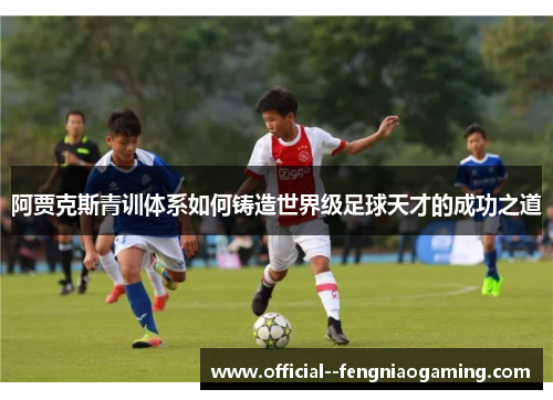 阿贾克斯青训体系如何铸造世界级足球天才的成功之道