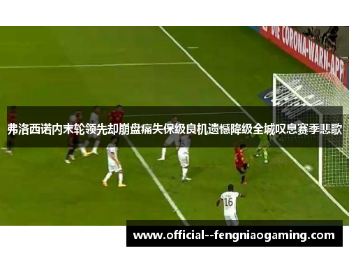 弗洛西诺内末轮领先却崩盘痛失保级良机遗憾降级全城叹息赛季悲歌 弗洛西诺内末轮领先却崩盘痛失保级良机遗憾降级全城叹息赛季悲歌