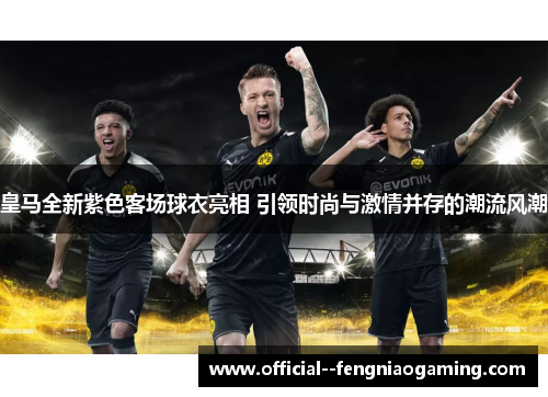 皇马全新紫色客场球衣亮相 引领时尚与激情并存的潮流风潮